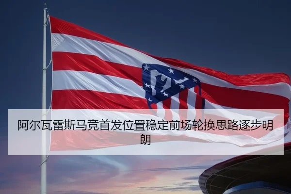 阿尔瓦雷斯马竞首发位置稳定前场轮换思路逐步明朗
